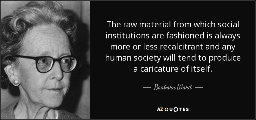 The raw material from which social institutions are fashioned is always more or less recalcitrant and any human society will tend to produce a caricature of itself. - Barbara Ward, Baroness Jackson of Lodsworth