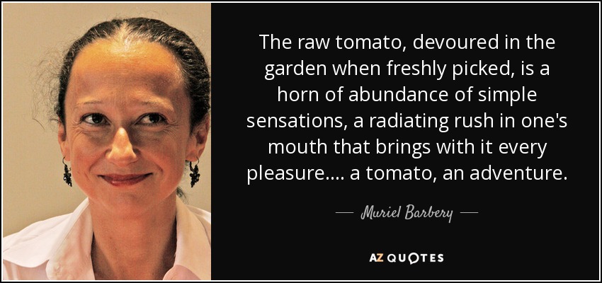 The raw tomato, devoured in the garden when freshly picked, is a horn of abundance of simple sensations, a radiating rush in one's mouth that brings with it every pleasure. . . . a tomato, an adventure. - Muriel Barbery