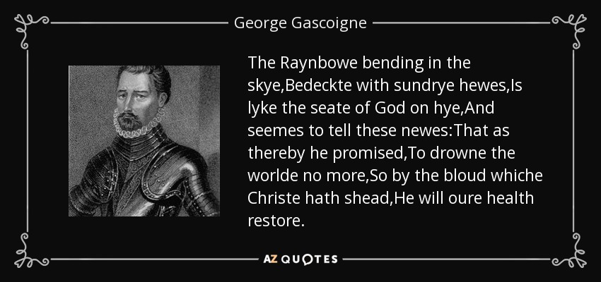The Raynbowe bending in the skye,Bedeckte with sundrye hewes,Is lyke the seate of God on hye,And seemes to tell these newes:That as thereby he promised,To drowne the worlde no more,So by the bloud whiche Christe hath shead,He will oure health restore. - George Gascoigne