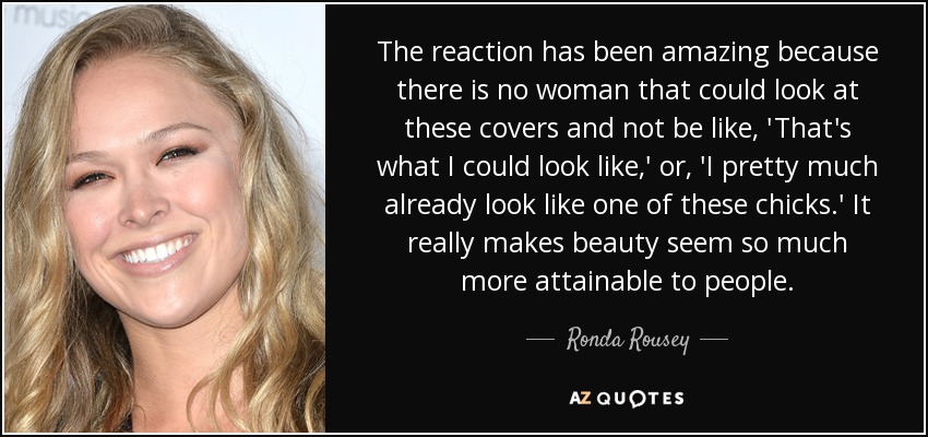 The reaction has been amazing because there is no woman that could look at these covers and not be like, 'That's what I could look like,' or, 'I pretty much already look like one of these chicks.' It really makes beauty seem so much more attainable to people. - Ronda Rousey
