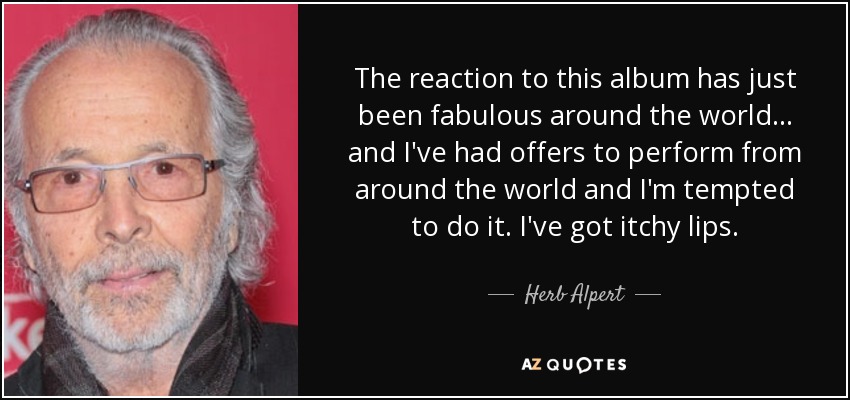 The reaction to this album has just been fabulous around the world... and I've had offers to perform from around the world and I'm tempted to do it. I've got itchy lips. - Herb Alpert