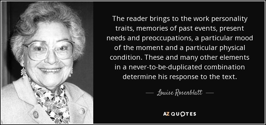 The reader brings to the work personality traits, memories of past events, present needs and preoccupations, a particular mood of the moment and a particular physical condition. These and many other elements in a never-to-be-duplicated combination determine his response to the text. - Louise Rosenblatt