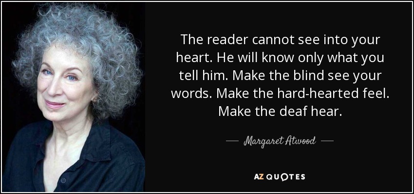 The reader cannot see into your heart. He will know only what you tell him. Make the blind see your words. Make the hard-hearted feel. Make the deaf hear. - Margaret Atwood
