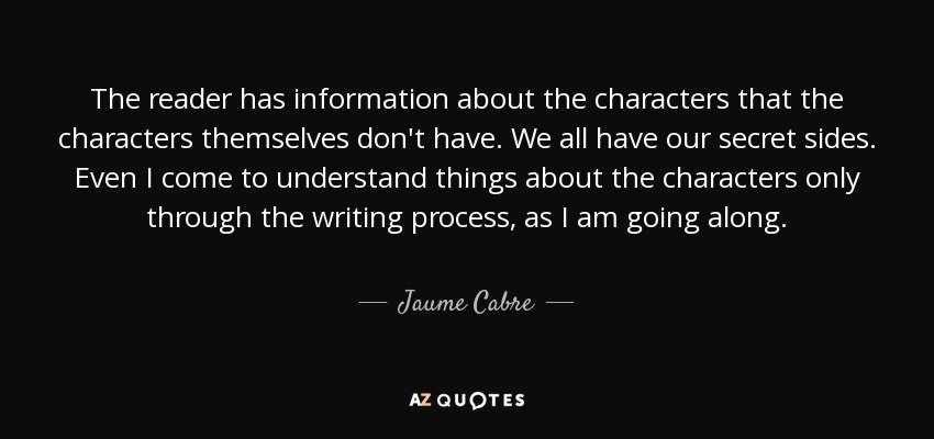 The reader has information about the characters that the characters themselves don't have. We all have our secret sides. Even I come to understand things about the characters only through the writing process, as I am going along. - Jaume Cabre