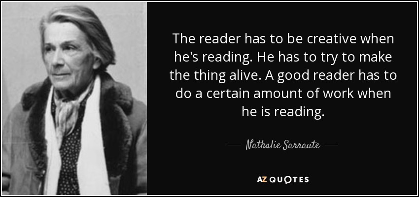The reader has to be creative when he's reading. He has to try to make the thing alive. A good reader has to do a certain amount of work when he is reading. - Nathalie Sarraute