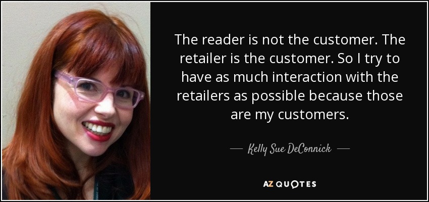 The reader is not the customer. The retailer is the customer. So I try to have as much interaction with the retailers as possible because those are my customers. - Kelly Sue DeConnick