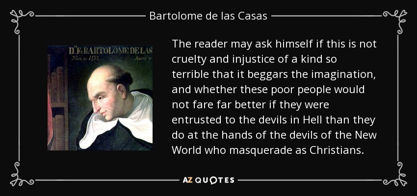 The reader may ask himself if this is not cruelty and injustice of a kind so terrible that it beggars the imagination, and whether these poor people would not fare far better if they were entrusted to the devils in Hell than they do at the hands of the devils of the New World who masquerade as Christians. - Bartolome de las Casas
