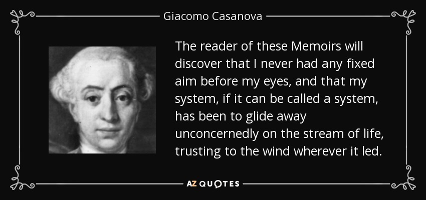 The reader of these Memoirs will discover that I never had any fixed aim before my eyes, and that my system, if it can be called a system, has been to glide away unconcernedly on the stream of life, trusting to the wind wherever it led. - Giacomo Casanova