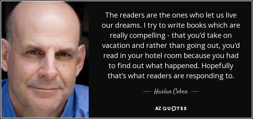 The readers are the ones who let us live our dreams. I try to write books which are really compelling - that you'd take on vacation and rather than going out, you'd read in your hotel room because you had to find out what happened. Hopefully that's what readers are responding to. - Harlan Coben