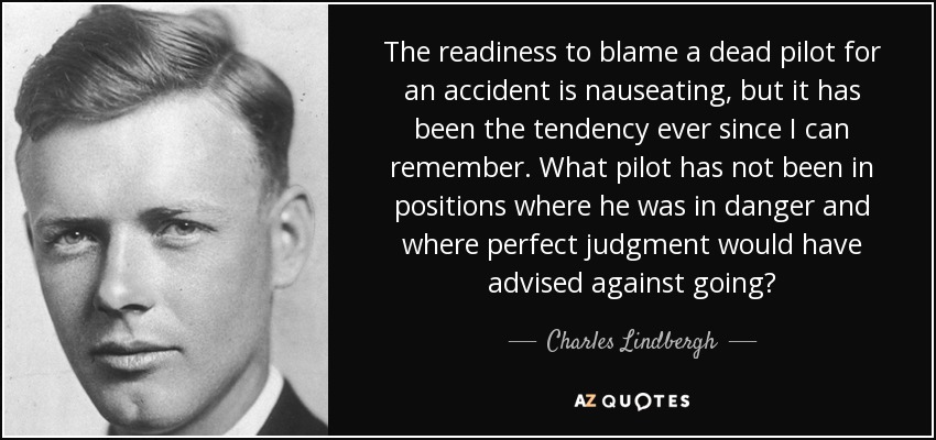 The readiness to blame a dead pilot for an accident is nauseating, but it has been the tendency ever since I can remember. What pilot has not been in positions where he was in danger and where perfect judgment would have advised against going? - Charles Lindbergh