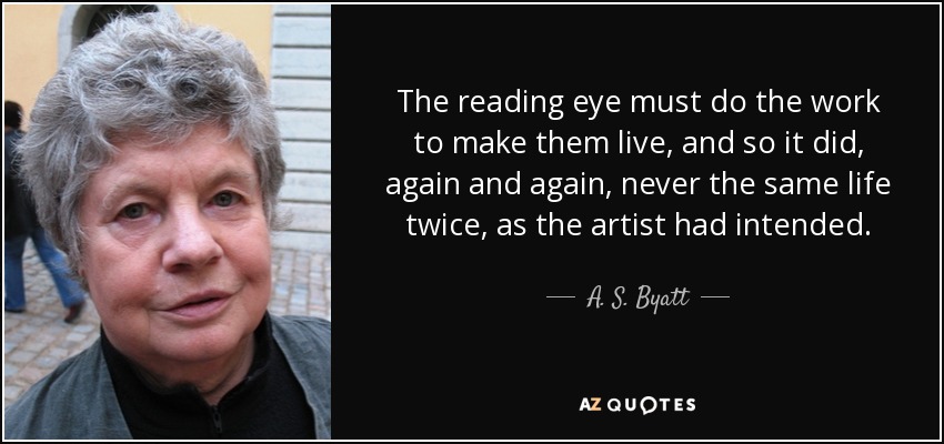 The reading eye must do the work to make them live, and so it did, again and again, never the same life twice, as the artist had intended. - A. S. Byatt