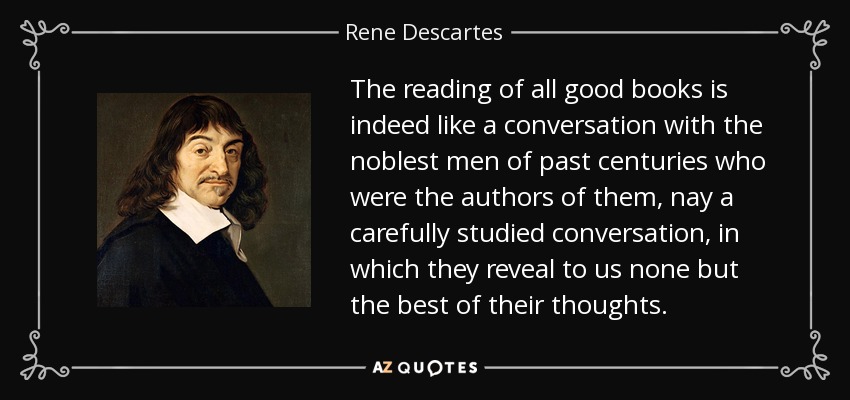 The reading of all good books is indeed like a conversation with the noblest men of past centuries who were the authors of them, nay a carefully studied conversation, in which they reveal to us none but the best of their thoughts. - Rene Descartes