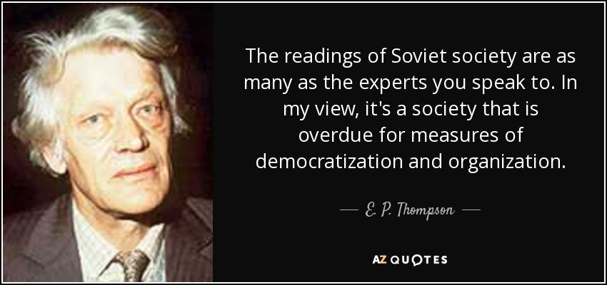 The readings of Soviet society are as many as the experts you speak to. In my view, it's a society that is overdue for measures of democratization and organization. - E. P. Thompson
