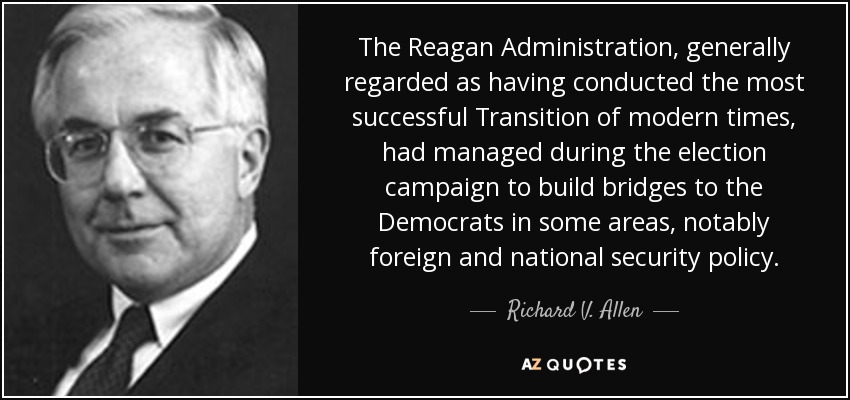 The Reagan Administration, generally regarded as having conducted the most successful Transition of modern times, had managed during the election campaign to build bridges to the Democrats in some areas, notably foreign and national security policy. - Richard V. Allen