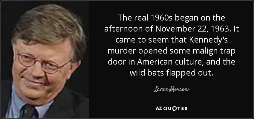 The real 1960s began on the afternoon of November 22, 1963. It came to seem that Kennedy's murder opened some malign trap door in American culture, and the wild bats flapped out. - Lance Morrow