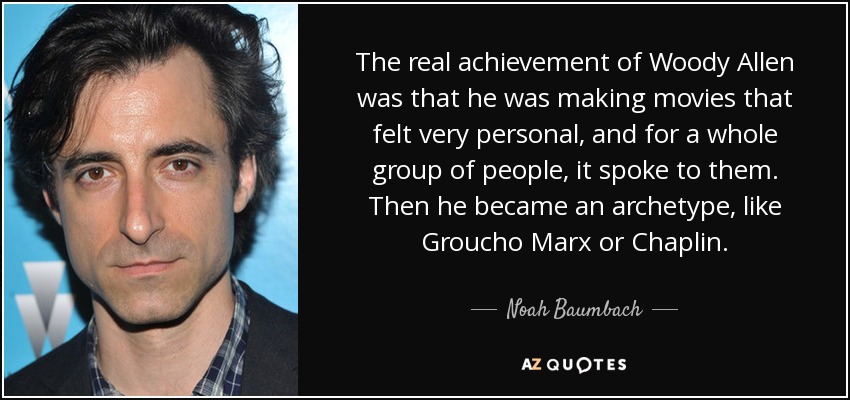 The real achievement of Woody Allen was that he was making movies that felt very personal, and for a whole group of people, it spoke to them. Then he became an archetype, like Groucho Marx or Chaplin. - Noah Baumbach