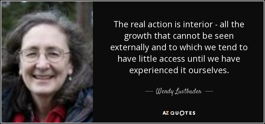 The real action is interior - all the growth that cannot be seen externally and to which we tend to have little access until we have experienced it ourselves. - Wendy Lustbader