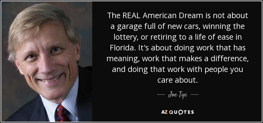 The REAL American Dream is not about a garage full of new cars, winning the lottery, or retiring to a life of ease in Florida. It's about doing work that has meaning, work that makes a difference, and doing that work with people you care about. - Joe Tye