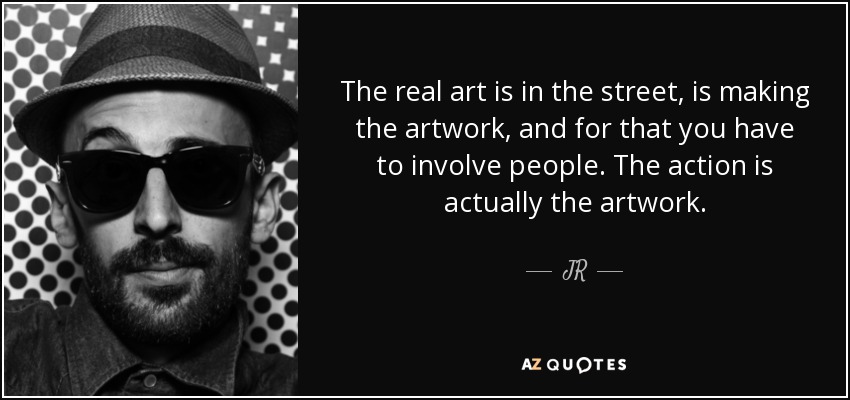 The real art is in the street, is making the artwork, and for that you have to involve people. The action is actually the artwork. - JR