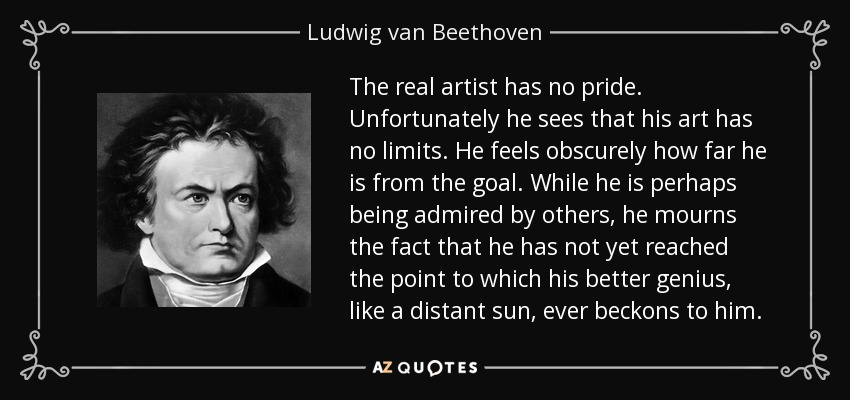 The real artist has no pride. Unfortunately he sees that his art has no limits. He feels obscurely how far he is from the goal. While he is perhaps being admired by others, he mourns the fact that he has not yet reached the point to which his better genius, like a distant sun, ever beckons to him. - Ludwig van Beethoven