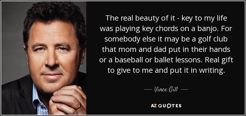 The real beauty of it - key to my life was playing key chords on a banjo. For somebody else it may be a golf club that mom and dad put in their hands or a baseball or ballet lessons. Real gift to give to me and put it in writing. - Vince Gill