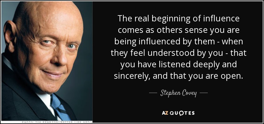 The real beginning of influence comes as others sense you are being influenced by them - when they feel understood by you - that you have listened deeply and sincerely, and that you are open. - Stephen Covey