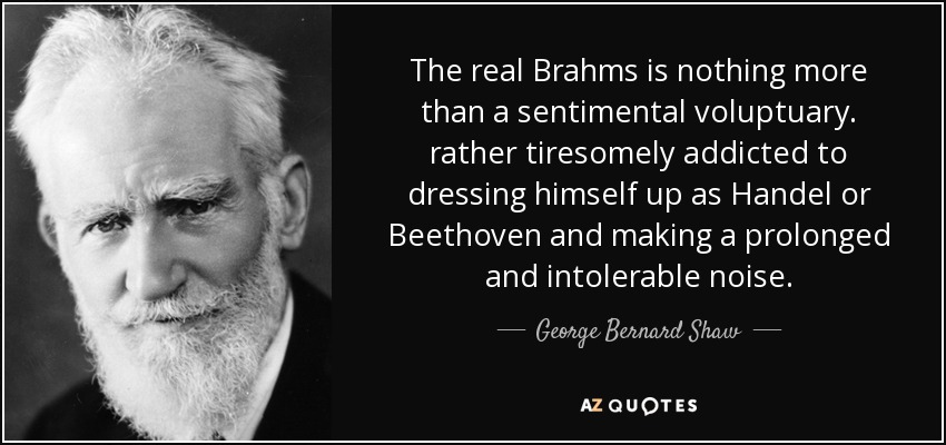 The real Brahms is nothing more than a sentimental voluptuary. rather tiresomely addicted to dressing himself up as Handel or Beethoven and making a prolonged and intolerable noise. - George Bernard Shaw