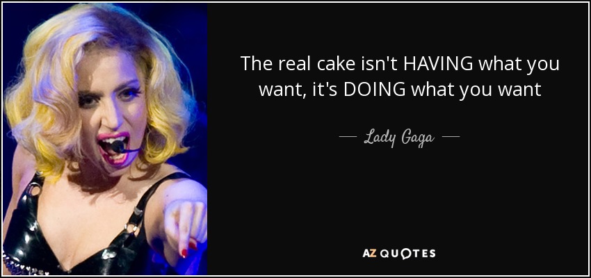 The real cake isn't HAVING what you want, it's DOING what you want - Lady Gaga