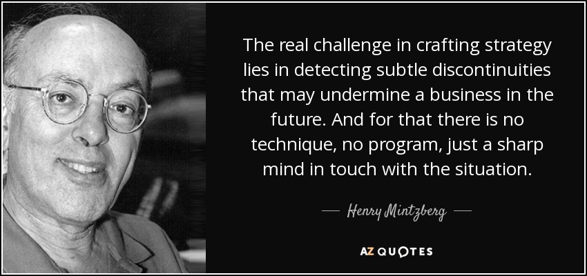 The real challenge in crafting strategy lies in detecting subtle discontinuities that may undermine a business in the future. And for that there is no technique, no program, just a sharp mind in touch with the situation. - Henry Mintzberg