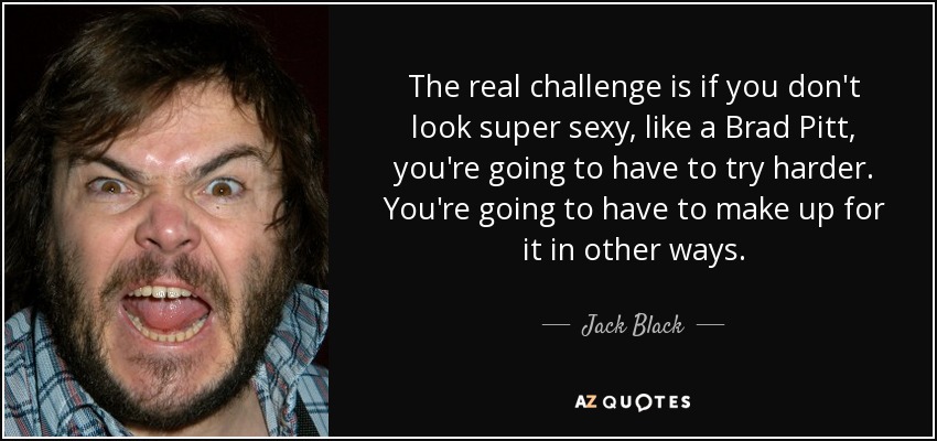 The real challenge is if you don't look super sexy, like a Brad Pitt, you're going to have to try harder. You're going to have to make up for it in other ways. - Jack Black