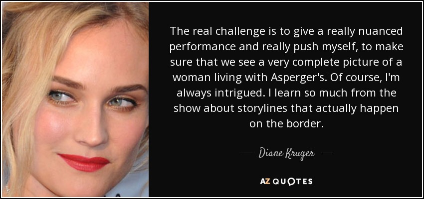 The real challenge is to give a really nuanced performance and really push myself, to make sure that we see a very complete picture of a woman living with Asperger's. Of course, I'm always intrigued. I learn so much from the show about storylines that actually happen on the border. - Diane Kruger