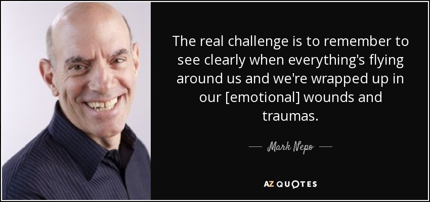 The real challenge is to remember to see clearly when everything's flying around us and we're wrapped up in our [emotional] wounds and traumas. - Mark Nepo