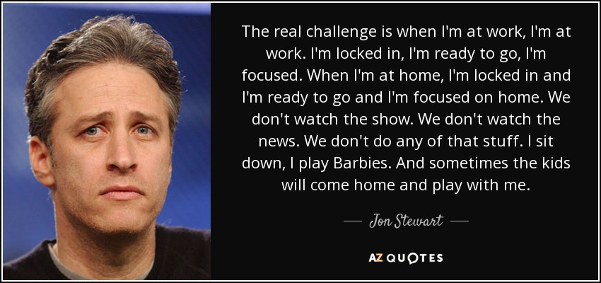 The real challenge is when I'm at work, I'm at work. I'm locked in, I'm ready to go, I'm focused. When I'm at home, I'm locked in and I'm ready to go and I'm focused on home. We don't watch the show. We don't watch the news. We don't do any of that stuff. I sit down, I play Barbies. And sometimes the kids will come home and play with me. - Jon Stewart