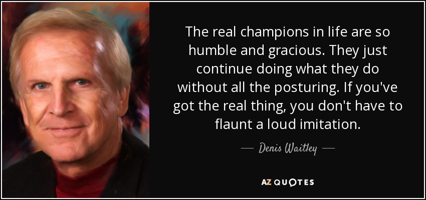 The real champions in life are so humble and gracious. They just continue doing what they do without all the posturing. If you've got the real thing, you don't have to flaunt a loud imitation. - Denis Waitley