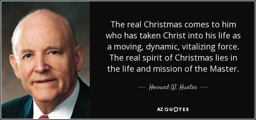 The real Christmas comes to him who has taken Christ into his life as a moving, dynamic, vitalizing force. The real spirit of Christmas lies in the life and mission of the Master. - Howard W. Hunter
