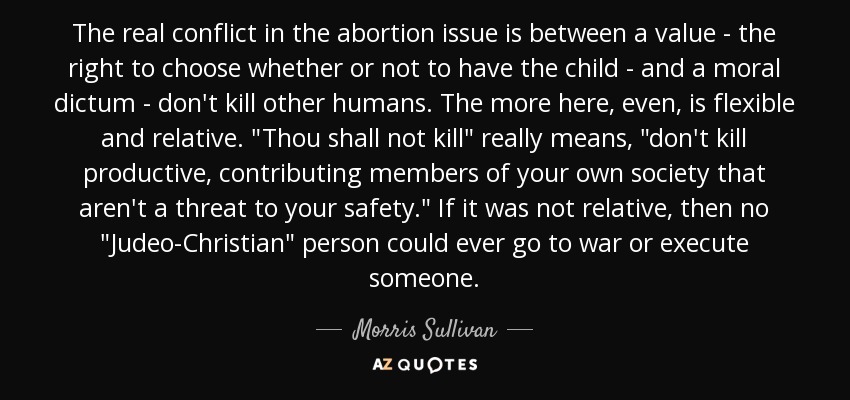 The real conflict in the abortion issue is between a value - the right to choose whether or not to have the child - and a moral dictum - don't kill other humans. The more here, even, is flexible and relative. 