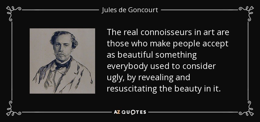 The real connoisseurs in art are those who make people accept as beautiful something everybody used to consider ugly, by revealing and resuscitating the beauty in it. - Jules de Goncourt
