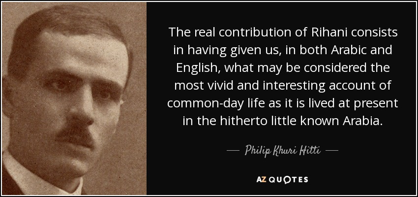 The real contribution of Rihani consists in having given us, in both Arabic and English, what may be considered the most vivid and interesting account of common-day life as it is lived at present in the hitherto little known Arabia. - Philip Khuri Hitti
