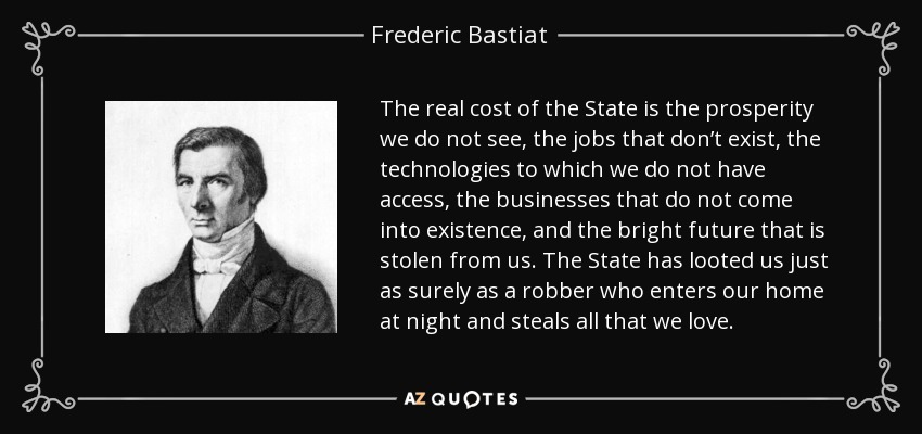 The real cost of the State is the prosperity we do not see, the jobs that don’t exist, the technologies to which we do not have access, the businesses that do not come into existence, and the bright future that is stolen from us. The State has looted us just as surely as a robber who enters our home at night and steals all that we love. - Frederic Bastiat