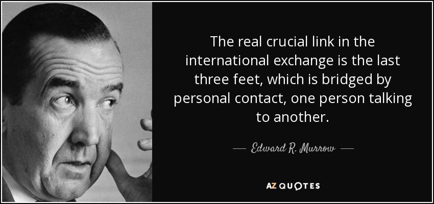 The real crucial link in the international exchange is the last three feet, which is bridged by personal contact, one person talking to another. - Edward R. Murrow