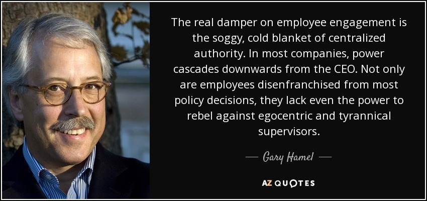 The real damper on employee engagement is the soggy, cold blanket of centralized authority. In most companies, power cascades downwards from the CEO. Not only are employees disenfranchised from most policy decisions, they lack even the power to rebel against egocentric and tyrannical supervisors. - Gary Hamel