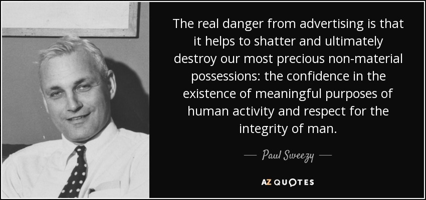 The real danger from advertising is that it helps to shatter and ultimately destroy our most precious non-material possessions: the confidence in the existence of meaningful purposes of human activity and respect for the integrity of man. - Paul Sweezy