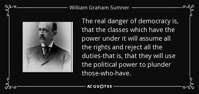 The real danger of democracy is, that the classes which have the power under it will assume all the rights and reject all the duties-that is, that they will use the political power to plunder those-who-have. - William Graham Sumner