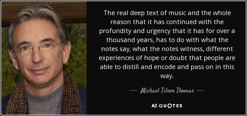 The real deep text of music and the whole reason that it has continued with the profundity and urgency that it has for over a thousand years, has to do with what the notes say, what the notes witness, different experiences of hope or doubt that people are able to distill and encode and pass on in this way. - Michael Tilson Thomas