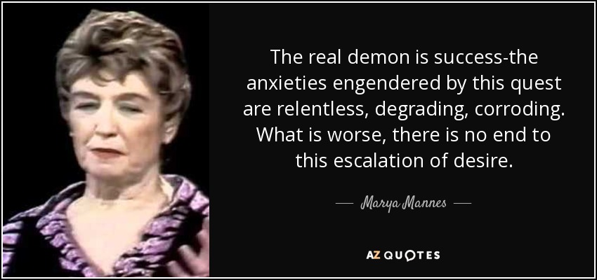 The real demon is success-the anxieties engendered by this quest are relentless, degrading, corroding. What is worse, there is no end to this escalation of desire. - Marya Mannes