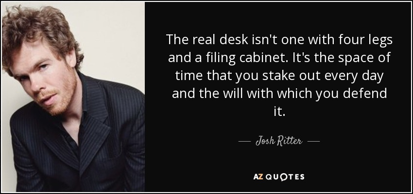 The real desk isn't one with four legs and a filing cabinet. It's the space of time that you stake out every day and the will with which you defend it. - Josh Ritter