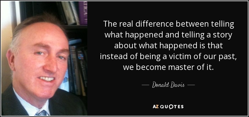 The real difference between telling what happened and telling a story about what happened is that instead of being a victim of our past, we become master of it. - Donald Davis