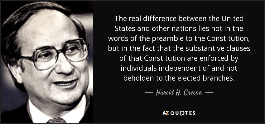 The real difference between the United States and other nations lies not in the words of the preamble to the Constitution, but in the fact that the substantive clauses of that Constitution are enforced by individuals independent of and not beholden to the elected branches. - Harold H. Greene