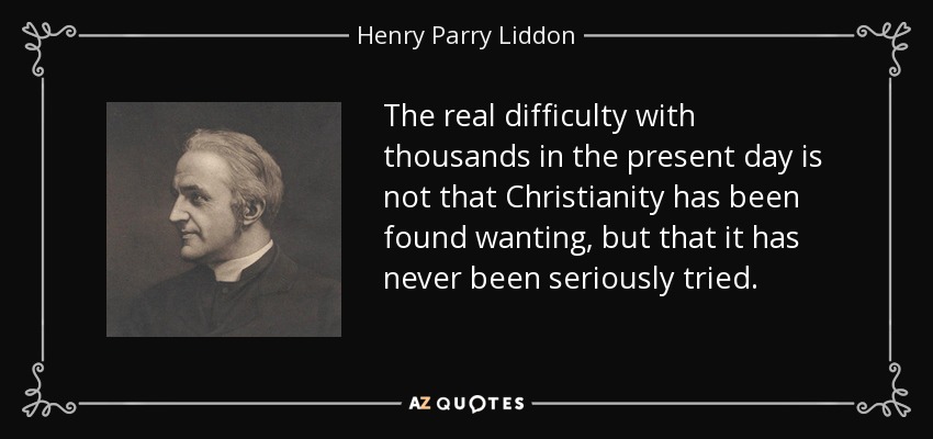 The real difficulty with thousands in the present day is not that Christianity has been found wanting, but that it has never been seriously tried. - Henry Parry Liddon