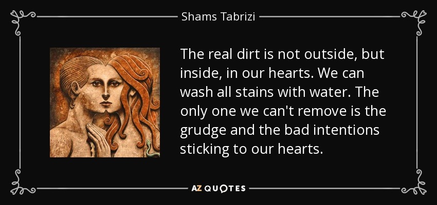 The real dirt is not outside, but inside, in our hearts. We can wash all stains with water. The only one we can't remove is the grudge and the bad intentions sticking to our hearts. - Shams Tabrizi